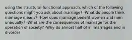 using the structural-functional approach, which of the following questions might you ask about marriage? -What do people think marriage means? -How does marriage benefit women and men unequally? -What are the consequences of marriage for the operation of society? -Why do almost half of all marriages end in divorce?