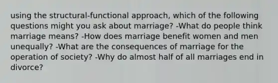 using the structural-functional approach, which of the following questions might you ask about marriage? -What do people think marriage means? -How does marriage benefit women and men unequally? -What are the consequences of marriage for the operation of society? -Why do almost half of all marriages end in divorce?