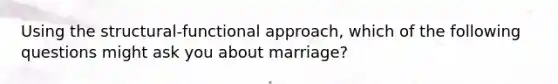 Using the structural-functional approach, which of the following questions might ask you about marriage?