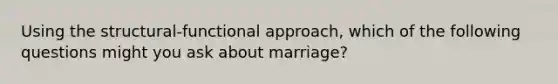 Using the structural-functional approach, which of the following questions might you ask about marriage?