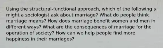 Using the structural-functional approach, which of the following s might a sociologist ask about marriage? What do people think marriage means? How does marriage benefit women and men in different ways? What are the consequences of marriage for the operation of society? How can we help people find more happiness in their marriages?