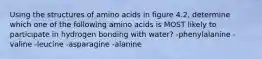 Using the structures of amino acids in figure 4.2, determine which one of the following amino acids is MOST likely to participate in hydrogen bonding with water? -phenylalanine -valine -leucine -asparagine -alanine