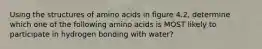 Using the structures of amino acids in figure 4.2, determine which one of the following amino acids is MOST likely to participate in hydrogen bonding with water?