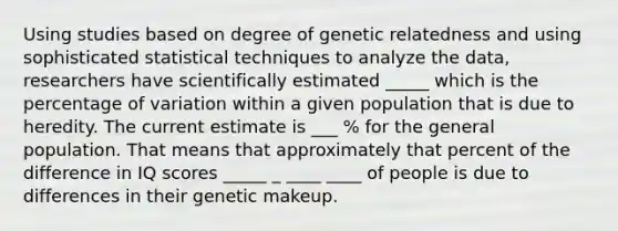 Using studies based on degree of genetic relatedness and using sophisticated statistical techniques to analyze the data, researchers have scientifically estimated _____ which is the percentage of variation within a given population that is due to heredity. The current estimate is ___ % for the general population. That means that approximately that percent of the difference in IQ scores _____ _ ____ ____ of people is due to differences in their genetic makeup.