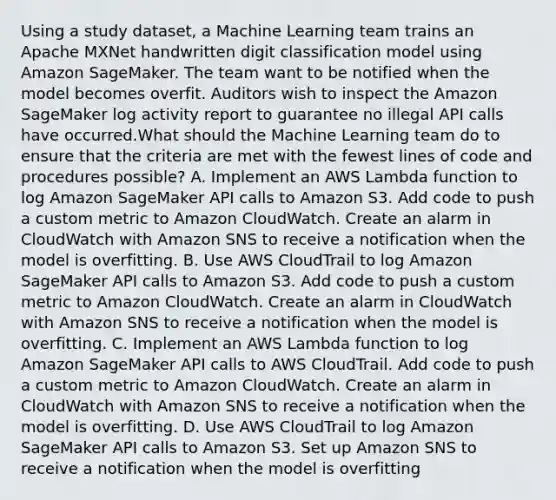 Using a study dataset, a Machine Learning team trains an Apache MXNet handwritten digit classification model using Amazon SageMaker. The team want to be notified when the model becomes overfit. Auditors wish to inspect the Amazon SageMaker log activity report to guarantee no illegal API calls have occurred.What should the Machine Learning team do to ensure that the criteria are met with the fewest lines of code and procedures possible? A. Implement an AWS Lambda function to log Amazon SageMaker API calls to Amazon S3. Add code to push a custom metric to Amazon CloudWatch. Create an alarm in CloudWatch with Amazon SNS to receive a notification when the model is overfitting. B. Use AWS CloudTrail to log Amazon SageMaker API calls to Amazon S3. Add code to push a custom metric to Amazon CloudWatch. Create an alarm in CloudWatch with Amazon SNS to receive a notification when the model is overfitting. C. Implement an AWS Lambda function to log Amazon SageMaker API calls to AWS CloudTrail. Add code to push a custom metric to Amazon CloudWatch. Create an alarm in CloudWatch with Amazon SNS to receive a notification when the model is overfitting. D. Use AWS CloudTrail to log Amazon SageMaker API calls to Amazon S3. Set up Amazon SNS to receive a notification when the model is overfitting