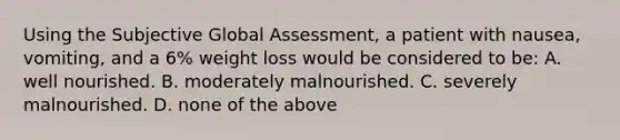 Using the Subjective Global Assessment, a patient with nausea, vomiting, and a 6% weight loss would be considered to be: A. well nourished. B. moderately malnourished. C. severely malnourished. D. none of the above