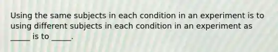 Using the same subjects in each condition in an experiment is to using different subjects in each condition in an experiment as _____ is to _____.