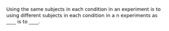 Using the same subjects in each condition in an experiment is to using different subjects in each condition in a n experiments as ____ is to ____.