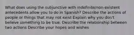 What does using the subjunctive with indefinite/non-existent antecedents allow you to do in Spanish? Describe the actions of people or things that may not exist Explain why you don't believe something to be true. Describe the relationship between two actions Describe your hopes and wishes