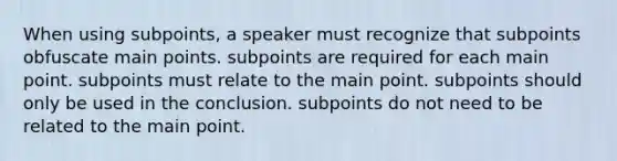 When using subpoints, a speaker must recognize that subpoints obfuscate main points. subpoints are required for each main point. subpoints must relate to the main point. subpoints should only be used in the conclusion. subpoints do not need to be related to the main point.