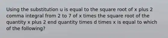 Using the substitution u is equal to the square root of x plus 2 comma integral from 2 to 7 of x times the square root of the quantity x plus 2 end quantity times d times x is equal to which of the following?