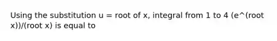 Using the substitution u = root of x, integral from 1 to 4 (e^(root x))/(root x) is equal to