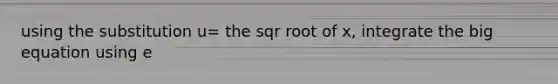 using the substitution u= the sqr root of x, integrate the big equation using e