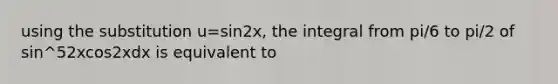 using the substitution u=sin2x, the integral from pi/6 to pi/2 of sin^52xcos2xdx is equivalent to