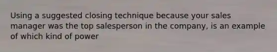 Using a suggested closing technique because your sales manager was the top salesperson in the company, is an example of which kind of power