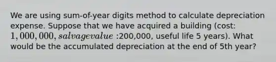 We are using sum-of-year digits method to calculate depreciation expense. Suppose that we have acquired a building (cost: 1,000,000, salvage value:200,000, useful life 5 years). What would be the accumulated depreciation at the end of 5th year?