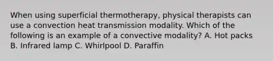 When using superficial thermotherapy, physical therapists can use a convection heat transmission modality. Which of the following is an example of a convective modality? A. Hot packs B. Infrared lamp C. Whirlpool D. Paraffin