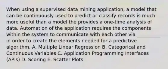 When using a supervised data mining application, a model that can be continuously used to predict or classify records is much more useful than a model the provides a one-time analysis of data. Automation of the application requires the components within the system to communicate with each other via __________ in order to create the elements needed for a predictive algorithm. A. Multiple Linear Regression B. Categorical and Continuous Variables C. Application Programming Interfaces (APIs) D. Scoring E. Scatter Plots