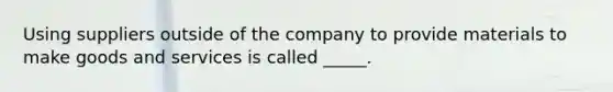 Using suppliers outside of the company to provide materials to make goods and services is called _____.