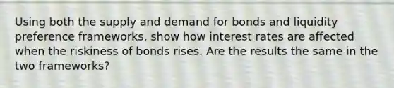 Using both the supply and demand for bonds and liquidity preference frameworks, show how interest rates are affected when the riskiness of bonds rises. Are the results the same in the two frameworks?