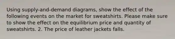 Using supply-and-demand diagrams, show the effect of the following events on the market for sweatshirts. Please make sure to show the effect on the equilibrium price and quantity of sweatshirts. 2. The price of leather jackets falls.