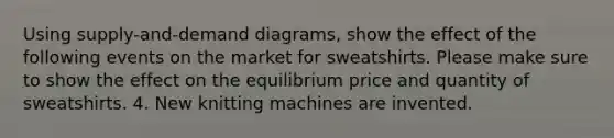 Using supply-and-demand diagrams, show the effect of the following events on the market for sweatshirts. Please make sure to show the effect on the equilibrium price and quantity of sweatshirts. 4. New knitting machines are invented.