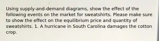 Using supply-and-demand diagrams, show the effect of the following events on the market for sweatshirts. Please make sure to show the effect on the equilibrium price and quantity of sweatshirts. 1. A hurricane in South Carolina damages the cotton crop.