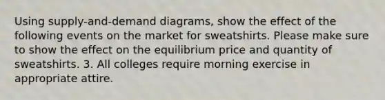 Using supply-and-demand diagrams, show the effect of the following events on the market for sweatshirts. Please make sure to show the effect on the equilibrium price and quantity of sweatshirts. 3. All colleges require morning exercise in appropriate attire.