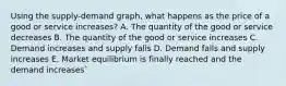 Using the supply-demand graph, what happens as the price of a good or service increases? A. The quantity of the good or service decreases B. The quantity of the good or service increases C. Demand increases and supply falls D. Demand falls and supply increases E. Market equilibrium is finally reached and the demand increases`