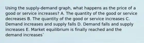 Using the supply-demand graph, what happens as the price of a good or service increases? A. The quantity of the good or service decreases B. The quantity of the good or service increases C. Demand increases and supply falls D. Demand falls and supply increases E. Market equilibrium is finally reached and the demand increases`