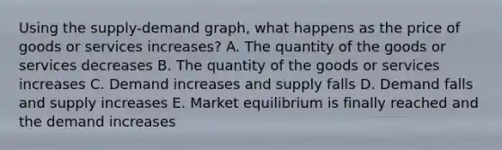 Using the supply-demand graph, what happens as the price of goods or services increases? A. The quantity of the goods or services decreases B. The quantity of the goods or services increases C. Demand increases and supply falls D. Demand falls and supply increases E. Market equilibrium is finally reached and the demand increases