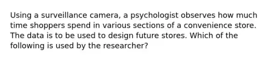 Using a surveillance camera, a psychologist observes how much time shoppers spend in various sections of a convenience store. The data is to be used to design future stores. Which of the following is used by the researcher?