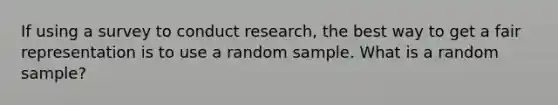 If using a survey to conduct research, the best way to get a fair representation is to use a random sample. What is a random sample?