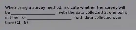 When using a survey method, indicate whether the survey will be _______________________—with the data collected at one point in time—or _______________________—with data collected over time (Ch. 8)