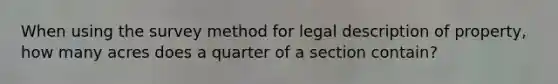 When using the survey method for legal description of property, how many acres does a quarter of a section contain?