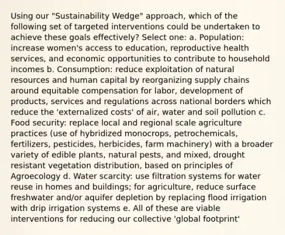 Using our "Sustainability Wedge" approach, which of the following set of targeted interventions could be undertaken to achieve these goals effectively? Select one: a. Population: increase women's access to education, reproductive health services, and economic opportunities to contribute to household incomes b. Consumption: reduce exploitation of natural resources and human capital by reorganizing supply chains around equitable compensation for labor, development of products, services and regulations across national borders which reduce the 'externalized costs' of air, water and soil pollution c. Food security: replace local and regional scale agriculture practices (use of hybridized monocrops, petrochemicals, fertilizers, pesticides, herbicides, farm machinery) with a broader variety of edible plants, natural pests, and mixed, drought resistant vegetation distribution, based on principles of Agroecology d. Water scarcity: use filtration systems for water reuse in homes and buildings; for agriculture, reduce surface freshwater and/or aquifer depletion by replacing flood irrigation with drip irrigation systems e. All of these are viable interventions for reducing our collective 'global footprint'