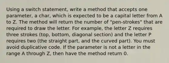 Using a switch statement, write a method that accepts one parameter, a char, which is expected to be a capital letter from A to Z. The method will return the number of "pen-strokes" that are required to draw the letter. For example, the letter Z requires three strokes (top, bottom, diagonal section) and the letter P requires two (the straight part, and the curved part). You must avoid duplicative code. If the parameter is not a letter in the range A through Z, then have the method return 0.