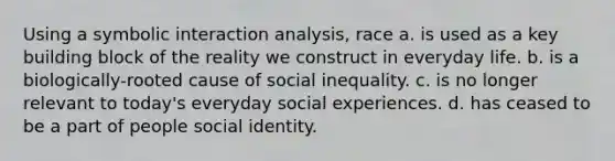 Using a symbolic interaction analysis, race a. is used as a key building block of the reality we construct in everyday life. b. is a biologically-rooted cause of social inequality. c. is no longer relevant to today's everyday social experiences. d. has ceased to be a part of people social identity.