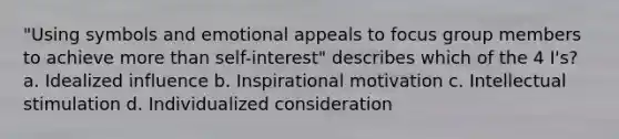 "Using symbols and emotional appeals to focus group members to achieve <a href='https://www.questionai.com/knowledge/keWHlEPx42-more-than' class='anchor-knowledge'>more than</a> self-interest" describes which of the 4 I's? a. Idealized influence b. Inspirational motivation c. Intellectual stimulation d. Individualized consideration