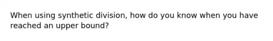 When using synthetic division, how do you know when you have reached an upper bound?