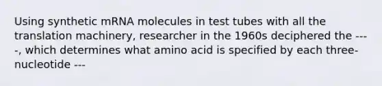 Using synthetic mRNA molecules in test tubes with all the translation machinery, researcher in the 1960s deciphered the ----, which determines what amino acid is specified by each three-nucleotide ---