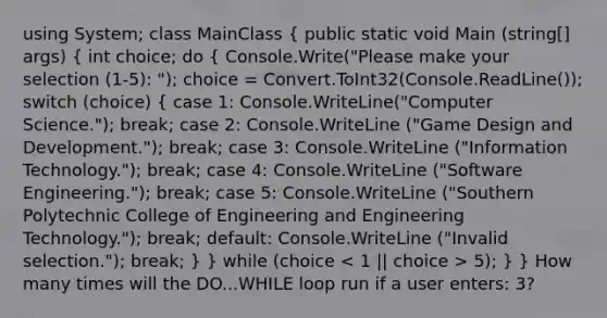 using System; class MainClass ( public static void Main (string[] args) { int choice; do { Console.Write("Please make your selection (1-5): "); choice = Convert.ToInt32(Console.ReadLine()); switch (choice) { case 1: Console.WriteLine("Computer Science."); break; case 2: Console.WriteLine ("Game Design and Development."); break; case 3: Console.WriteLine ("Information Technology."); break; case 4: Console.WriteLine ("Software Engineering."); break; case 5: Console.WriteLine ("Southern Polytechnic College of Engineering and Engineering Technology."); break; default: Console.WriteLine ("Invalid selection."); break; ) } while (choice 5); } } How many times will the DO...WHILE loop run if a user enters: 3?