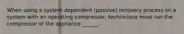 When using a system dependent (passive) recovery process on a system with an operating compressor, technicians must run the compressor of the appliance ______.