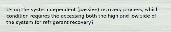 Using the system dependent (passive) recovery process, which condition requires the accessing both the high and low side of the system for refrigerant recovery?