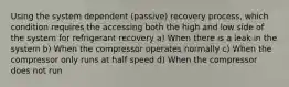 Using the system dependent (passive) recovery process, which condition requires the accessing both the high and low side of the system for refrigerant recovery a) When there is a leak in the system b) When the compressor operates normally c) When the compressor only runs at half speed d) When the compressor does not run