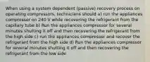 When using a system dependent (passive) recovery process on operating compressors, technicians should a) run the appliances compressor on 240 V while recovering the refrigerant from the capillary tube b) Run the appliances compressor for several minutes shutting it off and then recovering the refrigerant from the high side c) run the appliances compressor and recover the refrigerant from the high side d) Run the appliances compressor for several minutes shutting it off and then recovering the refrigerant from the low side