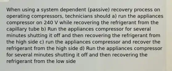 When using a system dependent (passive) recovery process on operating compressors, technicians should a) run the appliances compressor on 240 V while recovering the refrigerant from the capillary tube b) Run the appliances compressor for several minutes shutting it off and then recovering the refrigerant from the high side c) run the appliances compressor and recover the refrigerant from the high side d) Run the appliances compressor for several minutes shutting it off and then recovering the refrigerant from the low side