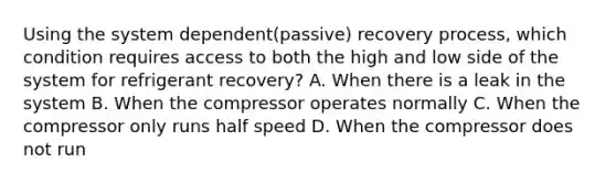 Using the system dependent(passive) recovery process, which condition requires access to both the high and low side of the system for refrigerant recovery? A. When there is a leak in the system B. When the compressor operates normally C. When the compressor only runs half speed D. When the compressor does not run