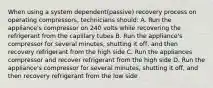 When using a system dependent(passive) recovery process on operating compressors, technicians should: A. Run the appliance's compressor on 240 volts while recovering the refrigerant from the capillary tubes B. Run the appliance's compressor for several minutes, shutting it off, and then recovery refrigerant from the high side C. Run the appliances compressor and recover refrigerant from the high side D. Run the appliance's compressor for several minutes, shutting it off, and then recovery refrigerant from the low side