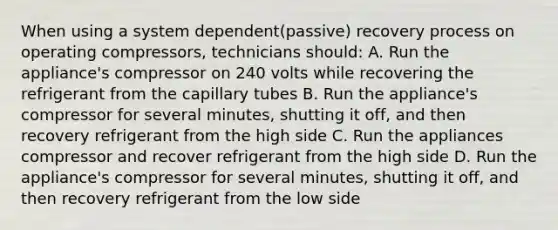 When using a system dependent(passive) recovery process on operating compressors, technicians should: A. Run the appliance's compressor on 240 volts while recovering the refrigerant from the capillary tubes B. Run the appliance's compressor for several minutes, shutting it off, and then recovery refrigerant from the high side C. Run the appliances compressor and recover refrigerant from the high side D. Run the appliance's compressor for several minutes, shutting it off, and then recovery refrigerant from the low side